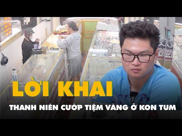 Lời khai của thanh niên cướp tiệm vàng tại Kon Tum