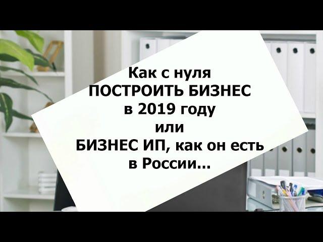 Как с нуля построить бизнес в 2019г.  Или бизнес ИП, как он есть  в России