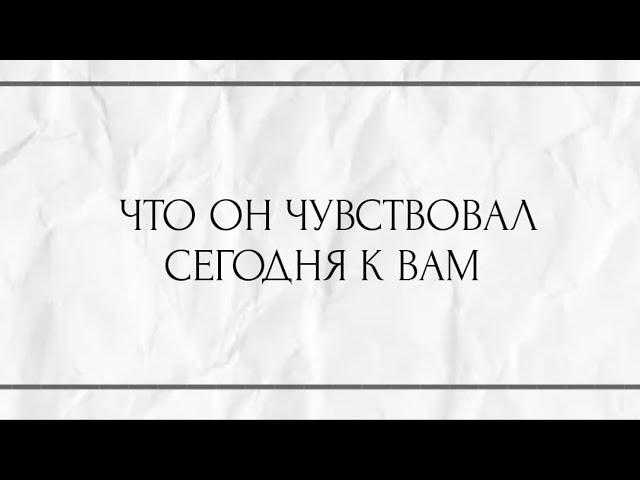 ЧТО ОН ЧУВСТВОВАЛ СЕГОДНЯ К ВАМ ?