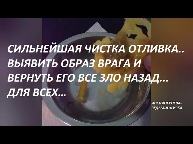 СИЛЬНАЯ ЧИСТКА ОТЛИВКА…УВИДЕТЬ ОБРАЗ ВРАГА…ДЛЯ ВСЕХ.Автор ИНГА ХОСРОЕВА - ВЕДЬМИНА ИЗБА