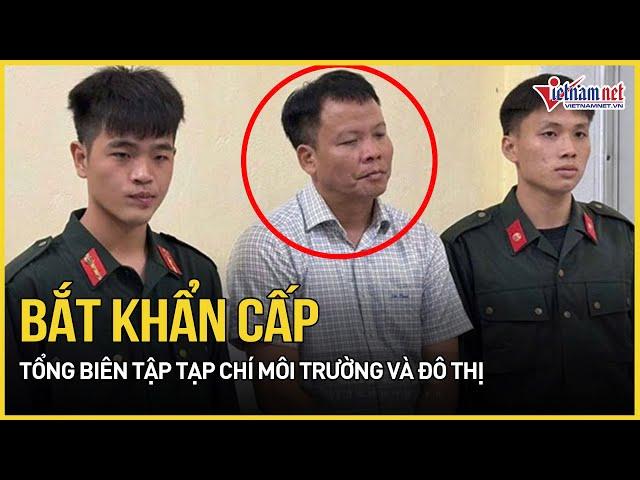 Lý do bắt khẩn cấp Tổng biên tập Tạp chí Môi trường và đô thị cùng thuộc cấp | Báo VietNamNet