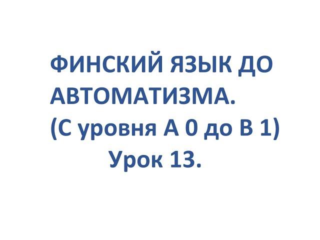 ФИНСКИЙ ЯЗЫК ДО АВТОМАТИЗМА. УРОК 13. УРОКИ ФИНСКОГО ЯЗЫКА.