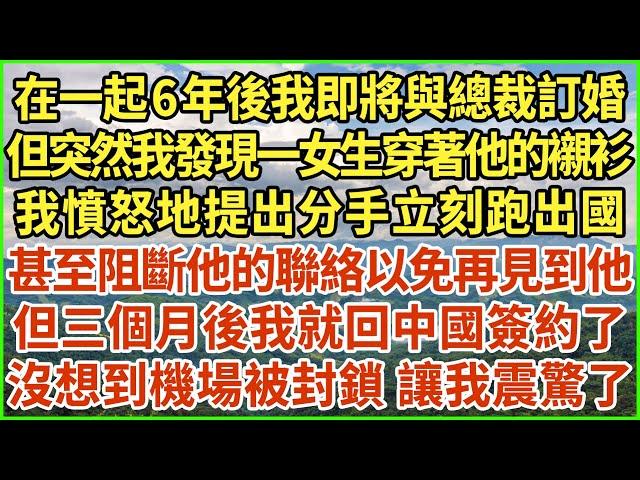 在一起6年後我即將與總裁訂婚，但突然我發現一女生穿著他的襯衫，我憤怒地提出分手立刻跑出國，甚至阻斷他的聯絡以免再見到他，但三個月後我就回中國簽約了，沒想到機場被封鎖 讓我震驚了！#生活經驗 #情感故事