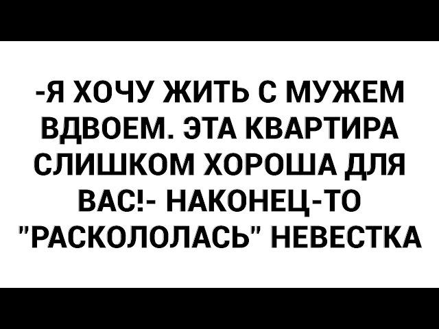 -Я хочу жить с мужем вдвоем. Эта квартира слишком хороша для вас!- наконец-то "раскололась" невестка