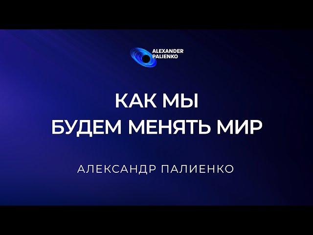 Как мы будем менять Мир. Александр Палиенко.