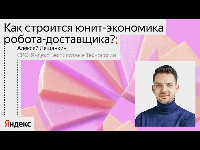Как строится юнит-экономика робота-доставщика? / Алексей Лещанкин, CPO Яндекс Беспилотные технологии