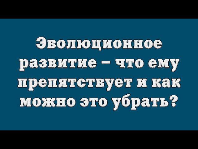 Эволюционное развитие – что ему препятствует и как можно это убрать?