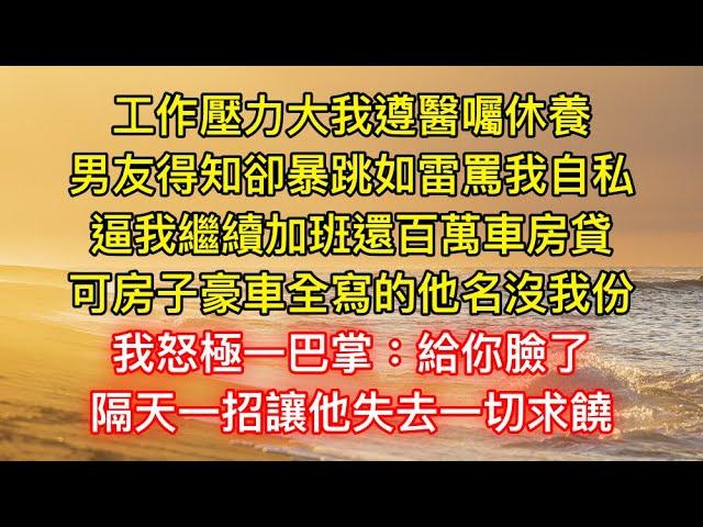 工作壓力大我遵醫囑休養，男友得知卻暴跳如雷罵我自私，逼我繼續加班還百萬車房貸，可房子豪車全寫的他名沒我份，我怒極一巴掌：給你臉了，隔天一招讓他失去一切求饒