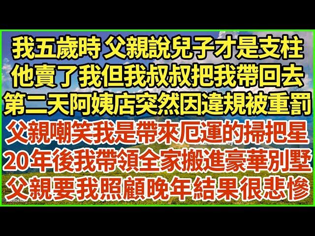 我五歲時 父親說兒子才是支柱，他賣了我但我叔叔把我帶回去，第二天阿姨店突然因違規被重罰，父親嘲笑我是帶來厄運的掃把星，20年後我帶領全家搬進豪華別墅，父親要我照顧晚年結果很悲慘！#生活經驗 #情感故事