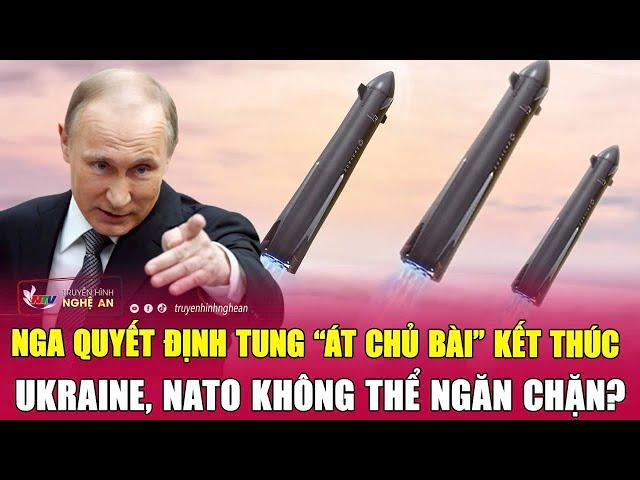 Nga quyết định tung “át chủ bài” kết thúc Ukraine, NATO không thể ngăn chặn?