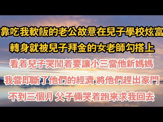 靠吃我軟飯的老公故意在兒子學校炫富，轉身就被兒子拜金的女老師勾搭上，看著兒子哭鬧著要讓小三當他新媽媽，我當即斷了他們的經濟 將他們趕出家門，不到三個月 父子倆哭著跑來求我回去