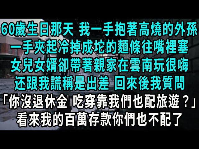 60歲生日那天 我一手抱著高燒的外孫，一手夾起冷掉成坨的麵條往嘴裡塞，女兒女婿卻帶著親家在雲南玩很嗨，跟我謊稱是出差回來後我質問，女婿：你又沒有退休金 吃穿靠我們也配旅遊？看來我的百萬存款你們也不配了