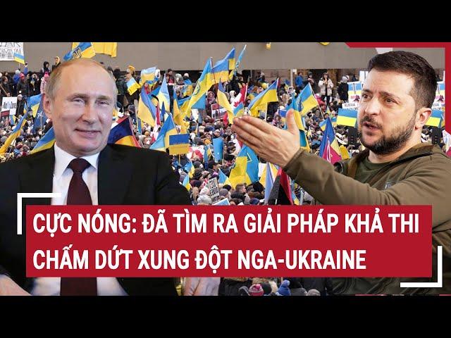 Điểm nóng thế giới: Cực nóng: Đã tìm ra giải pháp khả thi chấm dứt xung đột Nga-Ukraine