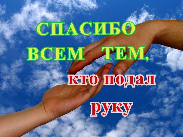 СПАСИБО ВСЕМ ТЕМ,  КТО  ПОДАЛ  РУКУ,   Я  ВАМ  ОЧЕНЬ  БЛАГОДАРНА.