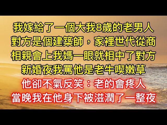 我嫁給了一個大我8歲的老男人，對方是個建築師，家裡世代從商，相親會上我媽一眼就相中了對方，新婚夜我罵他是老牛喫嫩草，他卻不氣反笑：老的會疼人，當晚我在他身下被滋潤了一整夜