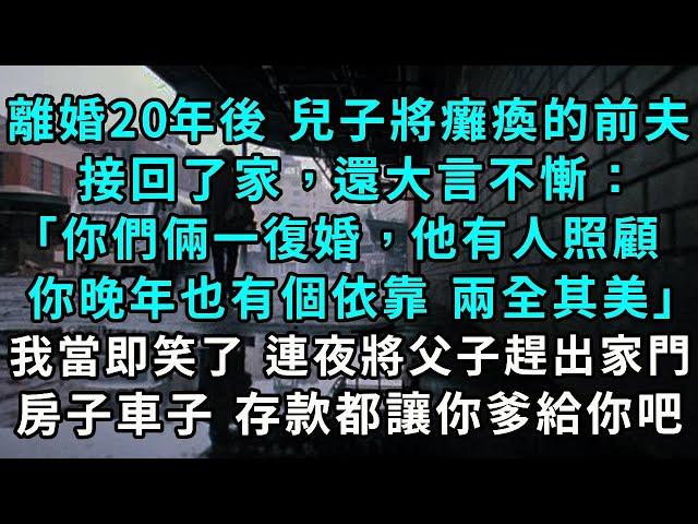 離婚二十年後，兒子將癱瘓的前夫接回了家，「你們倆一復婚，他有人照顧，你晚年也有個依靠，不是兩全其美嗎？」 我當即笑了，連夜將兩父子趕出家門， 房子 車子 存款都讓你爹給你吧#小說#爽文#情感