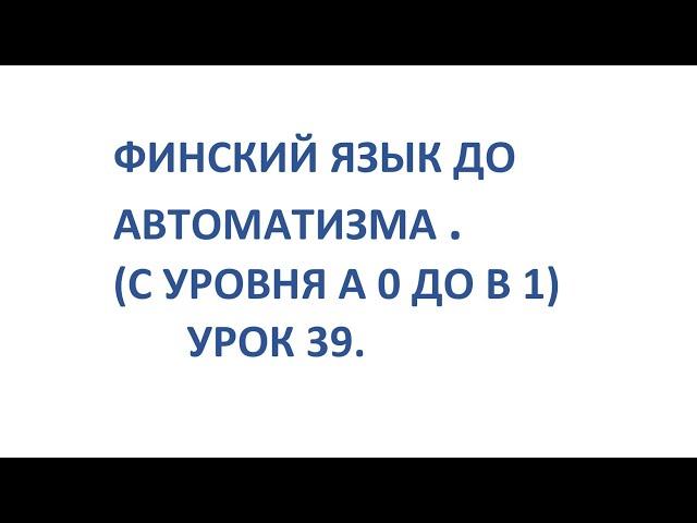 ФИНСКИЙ ЯЗЫК ДО АВТОМАТИЗМА. УРОК 39. УРОКИ ФИНСКОГО ЯЗЫКА.