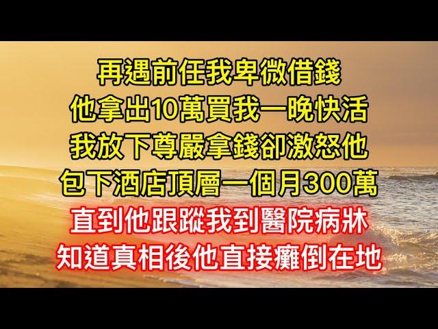 再遇前任我卑微借錢，他拿出10萬買我一晚快活，我放下尊嚴拿錢卻激怒他，包下酒店頂層一個月300萬，直到他跟蹤我到醫院病牀，知道真相後他直接癱倒在地