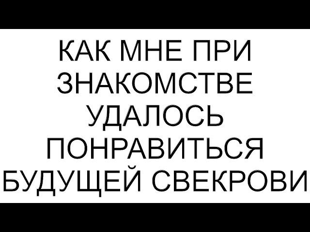 Как мне при знакомстве удалось понравиться будущей свекрови