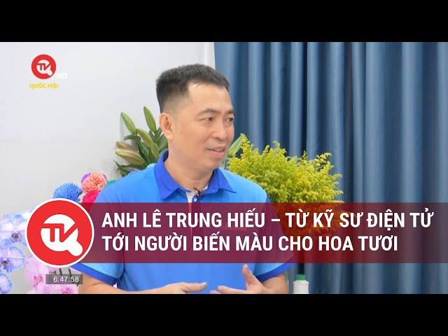 Anh Lê Trung Hiếu – Từ kỹ sư điện tử tới người biến màu cho hoa tươi | Truyền hình Quốc hội Việt Nam