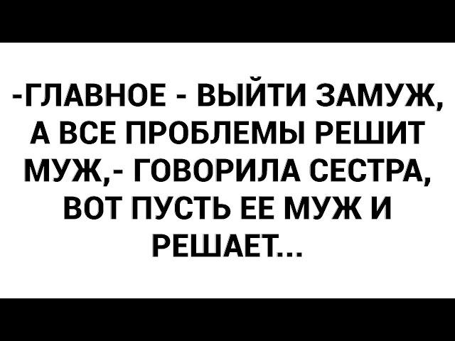 -Главное - выйти замуж, а все проблемы решит муж,- говорила сестра, вот пусть ее муж и решает...