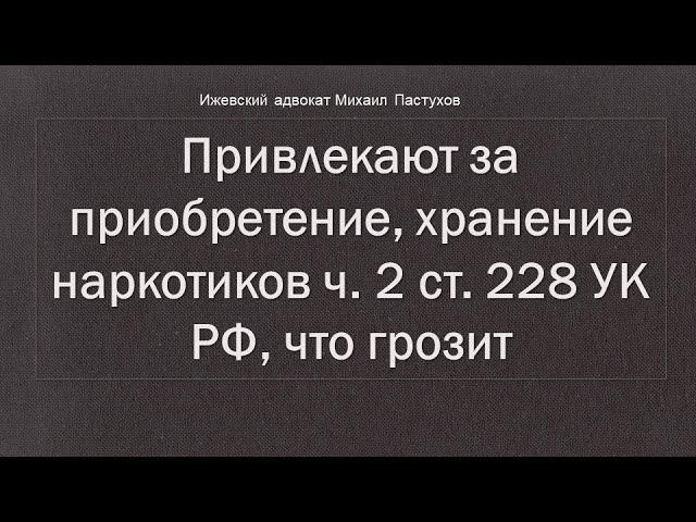 Иж Адвокат Пастухов. Привлекают за приобретение, хранение наркотиков ч. 2 ст. 228 УК РФ, что грозит.