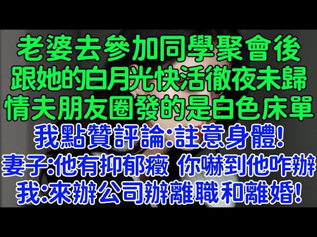 老婆去參加同學聚會後，跟她的白月光快活徹夜未歸，情夫朋友圈發的是白色床單。我點贊評論：註意身體！妻子：他有抑郁癥 你嚇到他咋辦。我：明天來辦公司辦離職和離婚！