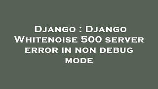 Django : Django Whitenoise 500 server error in non debug mode