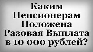 Каким Пенсионерам Положена Разовая Выплата в 10 000 рублей