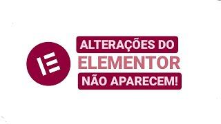 As alterações que faço no Elementor/Wordpress não aparecem no meu site. Como resolver?