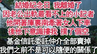 結婚紀念日 我離婚了，因老公出軌最看不上的小記者，他開著庫裏南牽著女人下車，後他下意識摟我 撲了個空，基金信託委託仲介全部賣掉，我們之前不是可以隨便的關係了【顧亞男】【高光女主】【爽文】【情感】