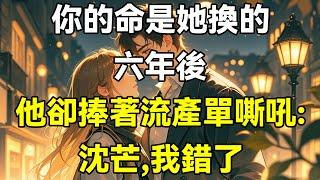 你的命是她換的！六年後，他卻捧著流產單嘶吼：沈芒，我錯了