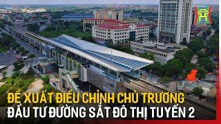 Đề xuất điều chỉnh chủ trương đầu tư đường sắt đô thị tuyến 2 | Tin tức