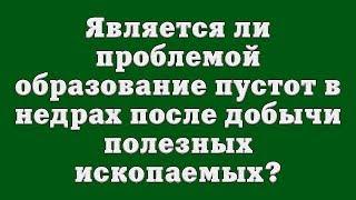 Является ли проблемой образование пустот в недрах после добычи полезных ископаемых?