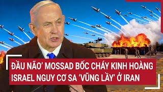 Thời sự quốc tế: ‘Đầu não’ Mossad bốc cháy kinh hoàng; Israel nguy cơ sa ‘vũng lầy’ ở Iran
