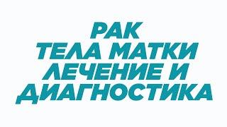 РАК ТЕЛА МАТКИ: ЛЕЧЕНИЕ И ДИАГНОСТИКА