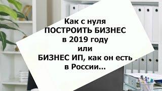 Как с нуля построить бизнес в 2019г.  Или бизнес ИП, как он есть  в России