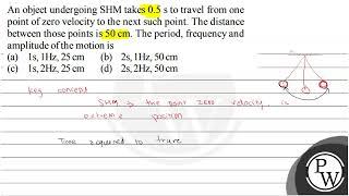 An object undergoing SHM takes \( 0.5 \mathrm{~s} \) to travel from one point of zero velocity t...