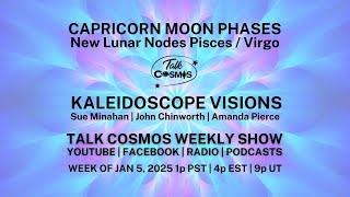 TALK COSMOS 05 JAN 2025 Kaleidoscope Visions - CAPRICORN MOON PHASES & New Lunar Nodes Pisces/Virgo