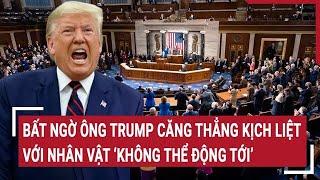 Toàn cảnh Thế giớ: Bất ngờ ông Trump căng thẳng kịch liệt với nhân vật “không thể động tới”