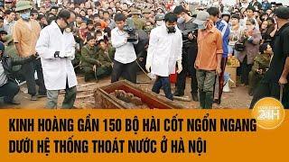 Vấn đề hôm nay: Kinh hoàng gần 150 bộ hài cốt ngổn ngang dưới hệ thống thoát nước ở Hà Nội