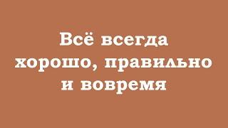 Всё всегда хорошо, правильно и вовремя