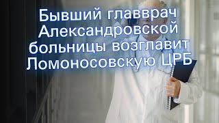 Бывший главврач Александровской больницы возглавит Ломоносовскую ЦРБ