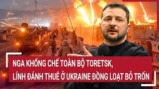 Điểm nóng Thế giới: Nga khống chế toàn bộ Toretsk, lính đánh thuê ở Ukraine đồng loạt bỏ trốn