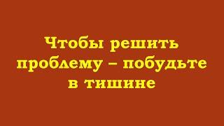 Чтобы решить проблему – побудьте в тишине