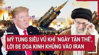 Thời sự quốc tế: Mỹ tung siêu vũ khí ‘ngày tận thế’, lời đe doạ kinh khủng vào Iran