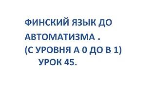 ФИНСКИЙ ЯЗЫК ДО АВТОМАТИЗМА. УРОК 45. УРОКИ ФИНСКОГО ЯЗЫКА.