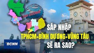 Sáp nhập TP.HCM, Bình Dương, Bà Rịa - Vũng Tàu kinh tế sẽ ra sao?