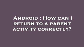 Android : How can I return to a parent activity correctly?