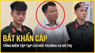 Lý do bắt khẩn cấp Tổng biên tập Tạp chí Môi trường và đô thị cùng thuộc cấp | Báo VietNamNet